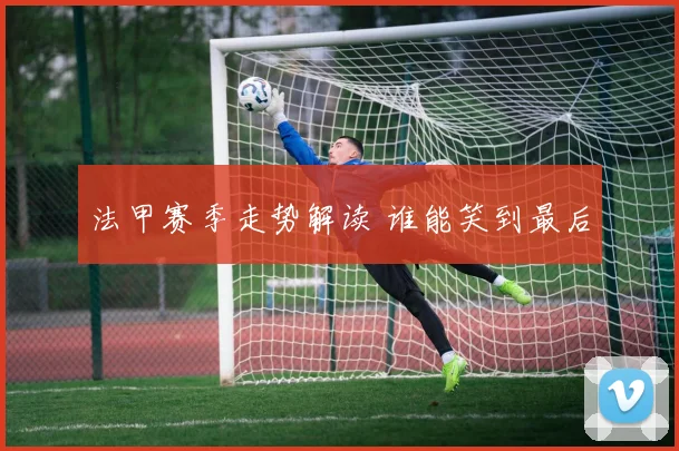 法甲赛季走势解读 谁能笑到最后